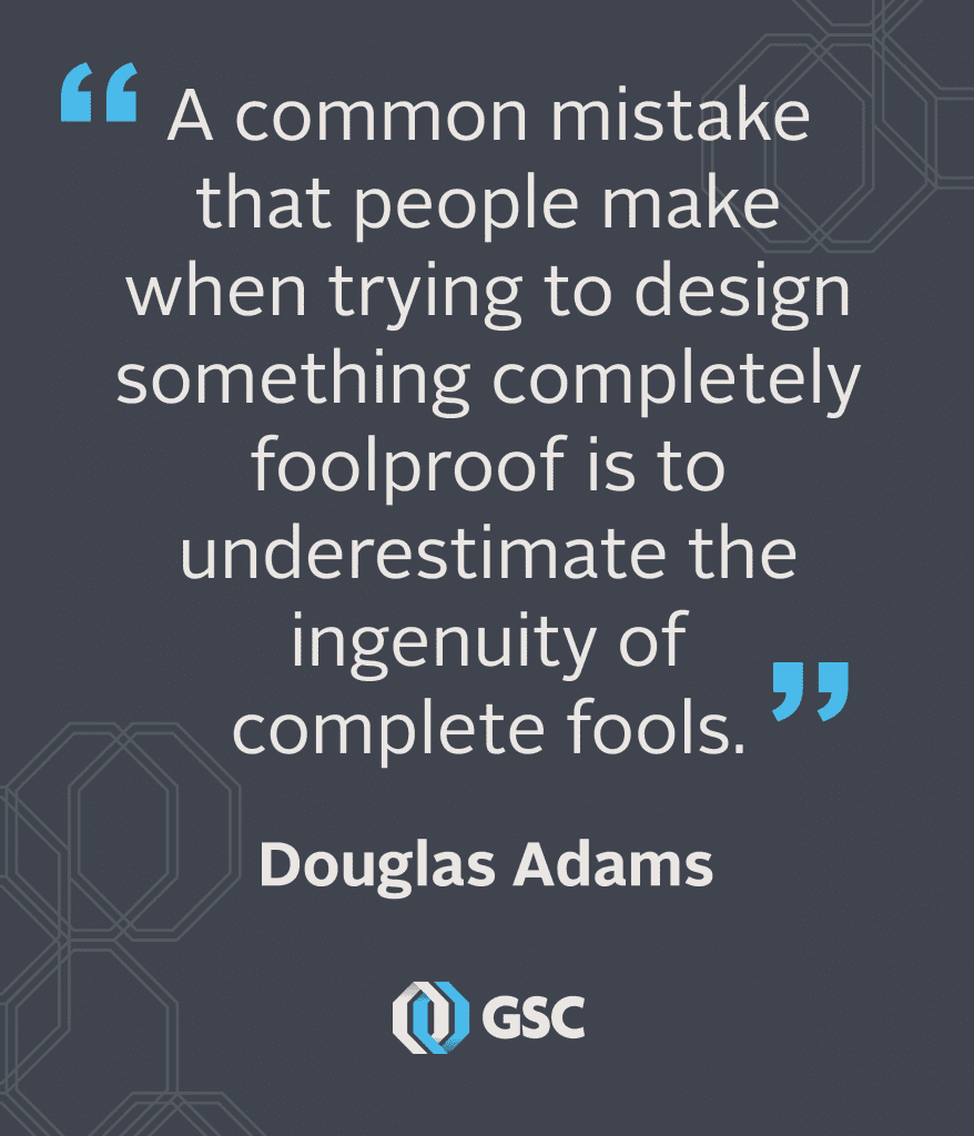 A common mistake that people make when trying to design something completely foolproof is to underestimate the ingenuity of fools.